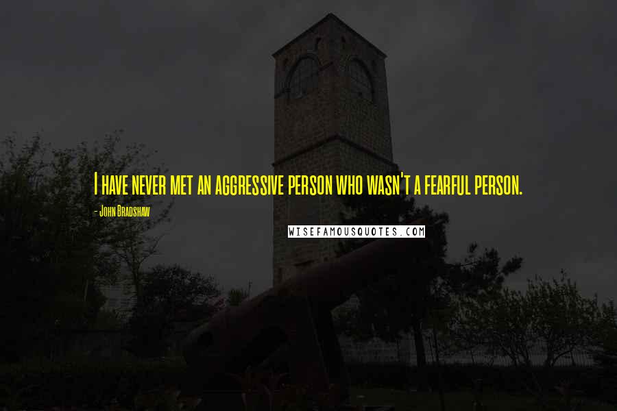 John Bradshaw Quotes: I have never met an aggressive person who wasn't a fearful person.