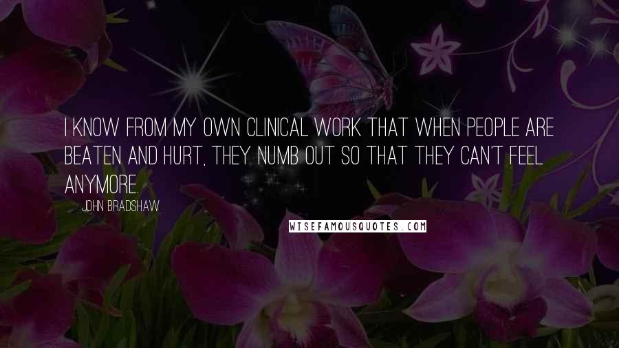John Bradshaw Quotes: I know from my own clinical work that when people are beaten and hurt, they numb out so that they can't feel anymore.
