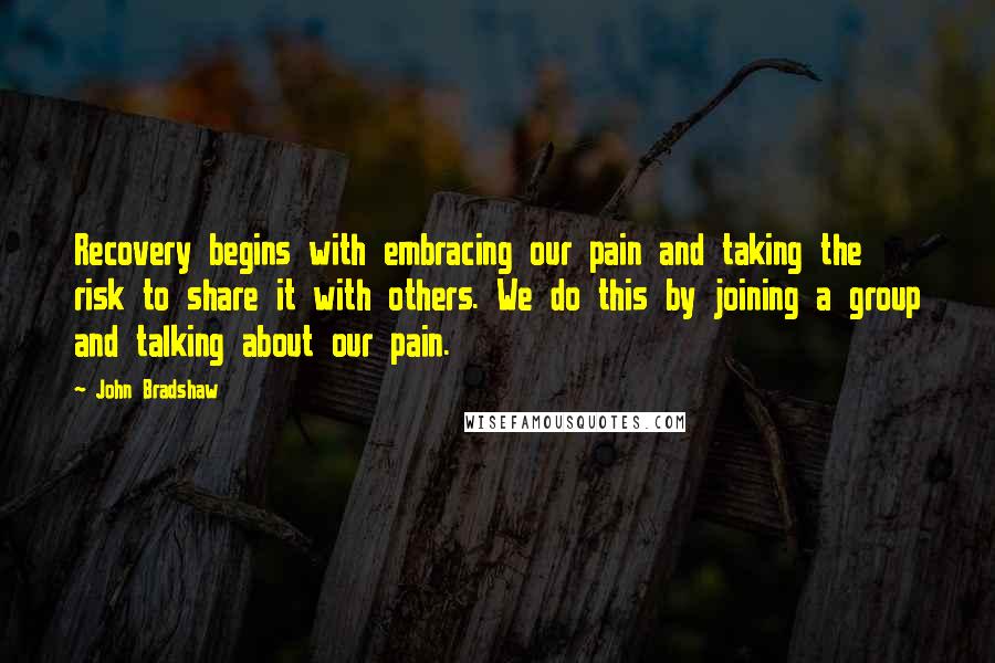 John Bradshaw Quotes: Recovery begins with embracing our pain and taking the risk to share it with others. We do this by joining a group and talking about our pain.