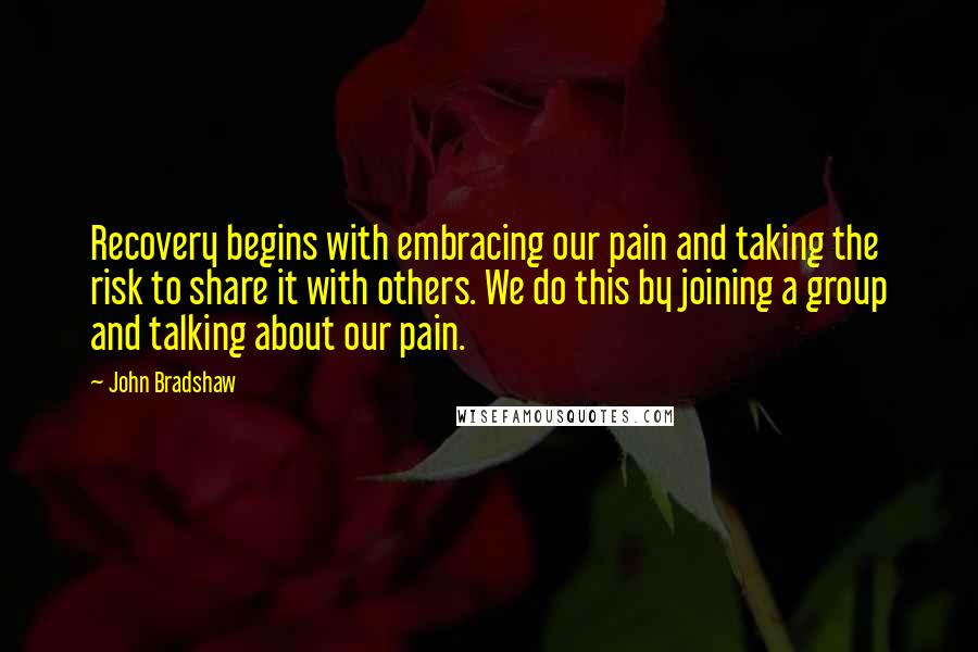 John Bradshaw Quotes: Recovery begins with embracing our pain and taking the risk to share it with others. We do this by joining a group and talking about our pain.