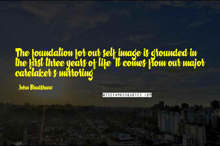 John Bradshaw Quotes: The foundation for our self-image is grounded in the first three years of life. It comes from our major caretaker's mirroring.