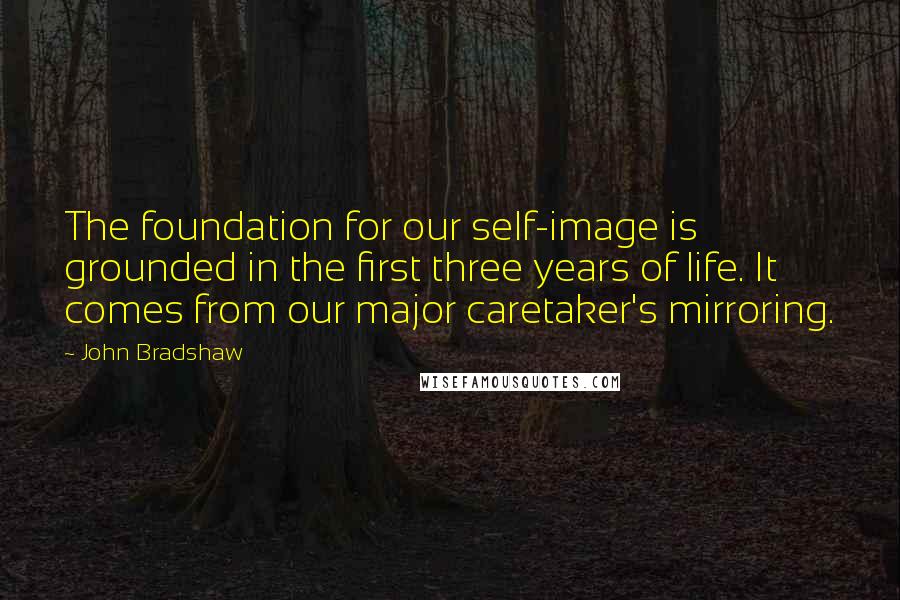 John Bradshaw Quotes: The foundation for our self-image is grounded in the first three years of life. It comes from our major caretaker's mirroring.
