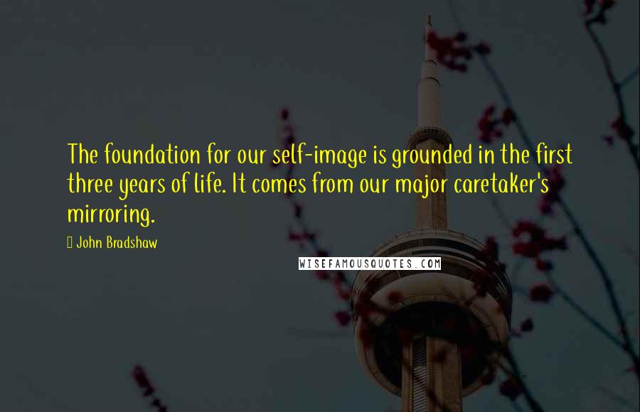 John Bradshaw Quotes: The foundation for our self-image is grounded in the first three years of life. It comes from our major caretaker's mirroring.