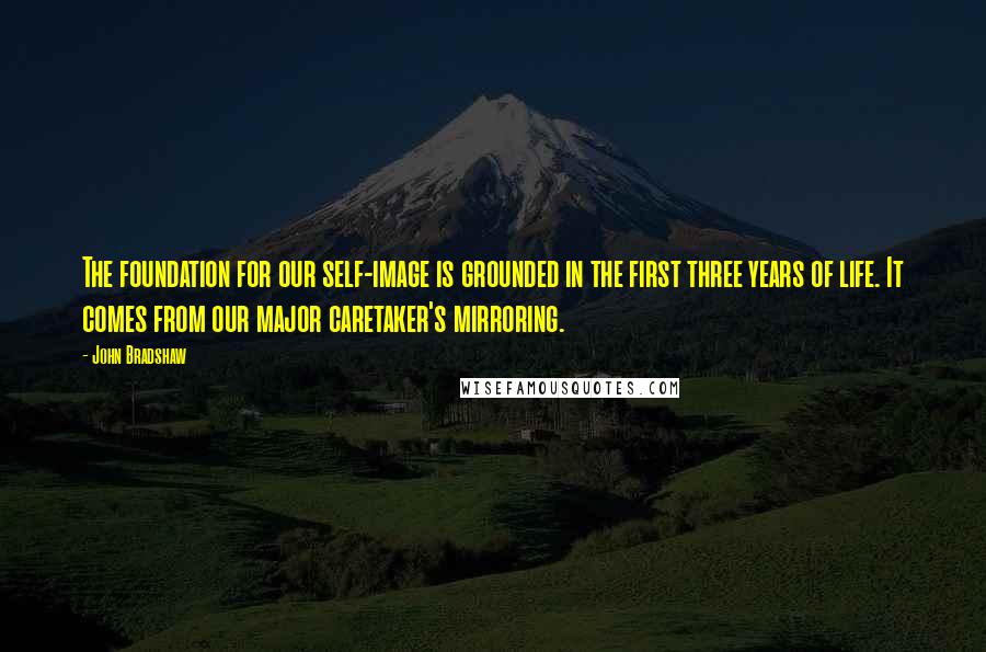 John Bradshaw Quotes: The foundation for our self-image is grounded in the first three years of life. It comes from our major caretaker's mirroring.