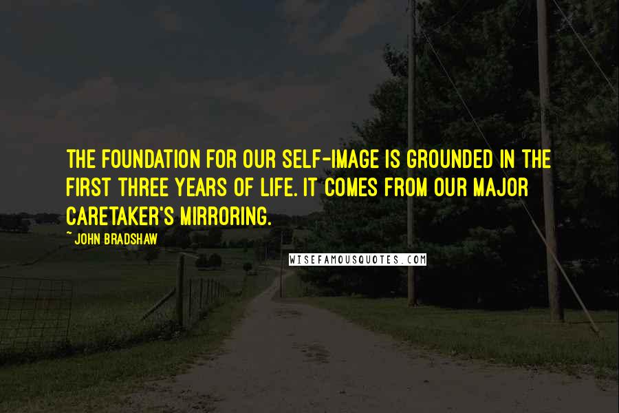 John Bradshaw Quotes: The foundation for our self-image is grounded in the first three years of life. It comes from our major caretaker's mirroring.