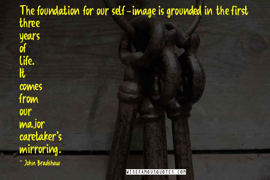 John Bradshaw Quotes: The foundation for our self-image is grounded in the first three years of life. It comes from our major caretaker's mirroring.