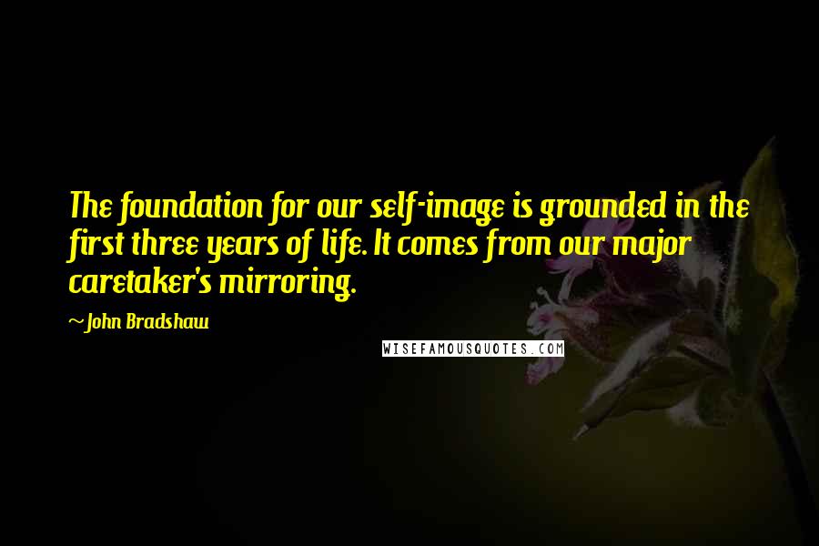 John Bradshaw Quotes: The foundation for our self-image is grounded in the first three years of life. It comes from our major caretaker's mirroring.