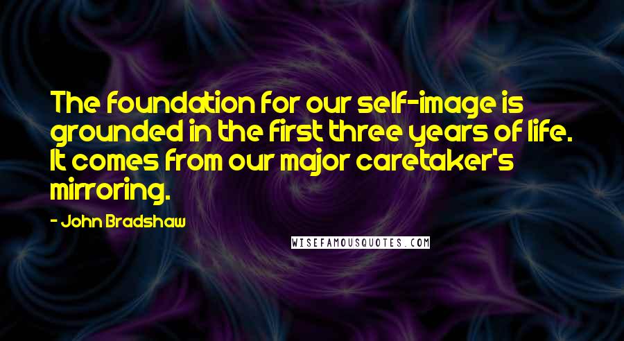 John Bradshaw Quotes: The foundation for our self-image is grounded in the first three years of life. It comes from our major caretaker's mirroring.