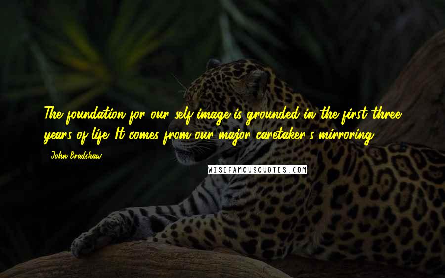 John Bradshaw Quotes: The foundation for our self-image is grounded in the first three years of life. It comes from our major caretaker's mirroring.