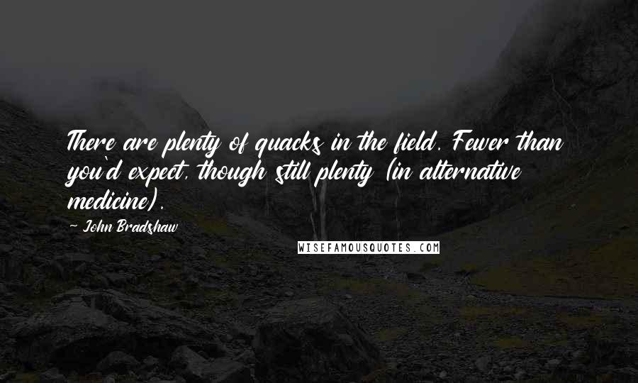 John Bradshaw Quotes: There are plenty of quacks in the field. Fewer than you'd expect, though still plenty (in alternative medicine).