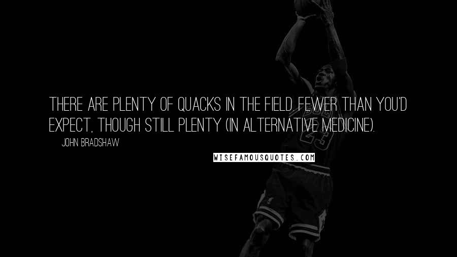 John Bradshaw Quotes: There are plenty of quacks in the field. Fewer than you'd expect, though still plenty (in alternative medicine).