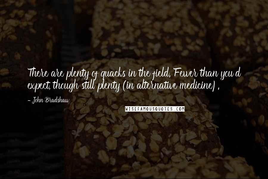 John Bradshaw Quotes: There are plenty of quacks in the field. Fewer than you'd expect, though still plenty (in alternative medicine).