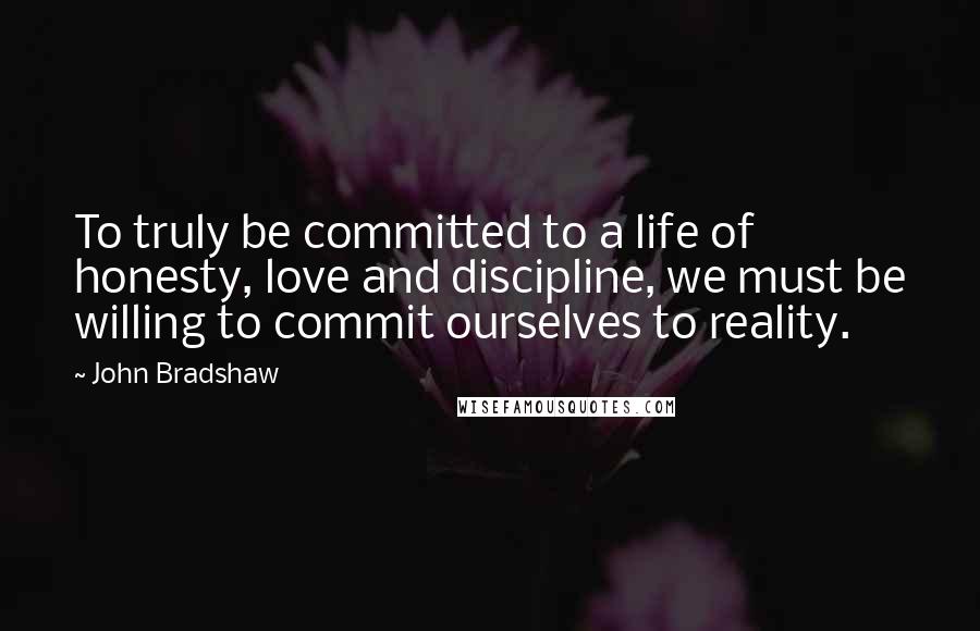 John Bradshaw Quotes: To truly be committed to a life of honesty, love and discipline, we must be willing to commit ourselves to reality.