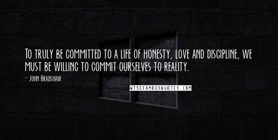 John Bradshaw Quotes: To truly be committed to a life of honesty, love and discipline, we must be willing to commit ourselves to reality.