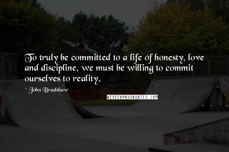 John Bradshaw Quotes: To truly be committed to a life of honesty, love and discipline, we must be willing to commit ourselves to reality.