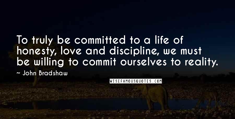 John Bradshaw Quotes: To truly be committed to a life of honesty, love and discipline, we must be willing to commit ourselves to reality.