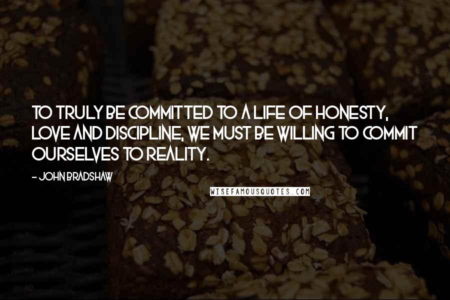 John Bradshaw Quotes: To truly be committed to a life of honesty, love and discipline, we must be willing to commit ourselves to reality.