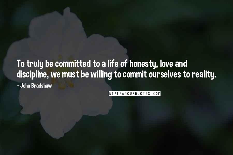 John Bradshaw Quotes: To truly be committed to a life of honesty, love and discipline, we must be willing to commit ourselves to reality.