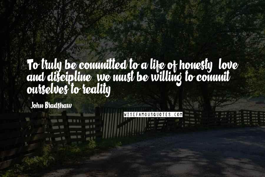 John Bradshaw Quotes: To truly be committed to a life of honesty, love and discipline, we must be willing to commit ourselves to reality.