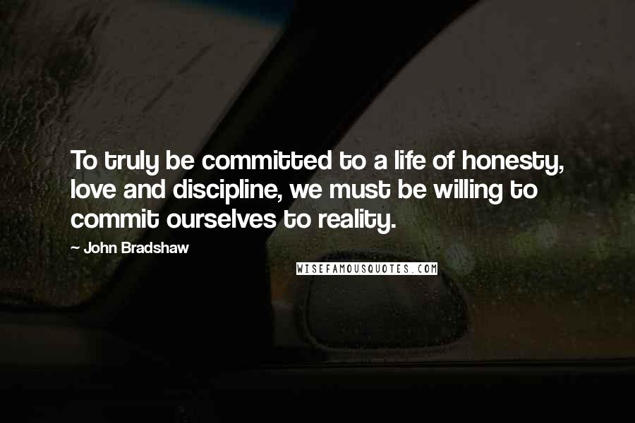 John Bradshaw Quotes: To truly be committed to a life of honesty, love and discipline, we must be willing to commit ourselves to reality.