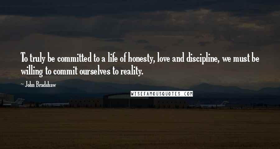 John Bradshaw Quotes: To truly be committed to a life of honesty, love and discipline, we must be willing to commit ourselves to reality.