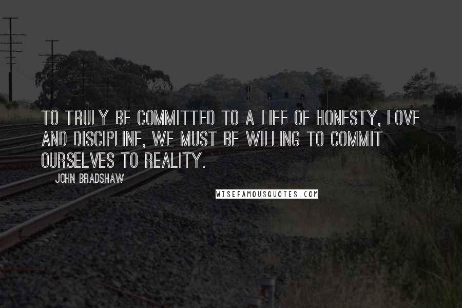 John Bradshaw Quotes: To truly be committed to a life of honesty, love and discipline, we must be willing to commit ourselves to reality.