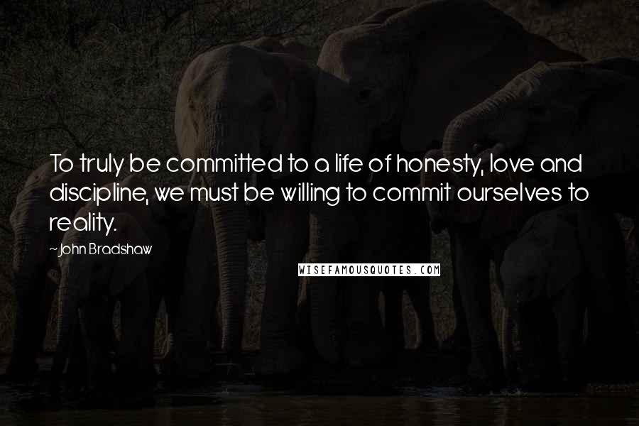 John Bradshaw Quotes: To truly be committed to a life of honesty, love and discipline, we must be willing to commit ourselves to reality.