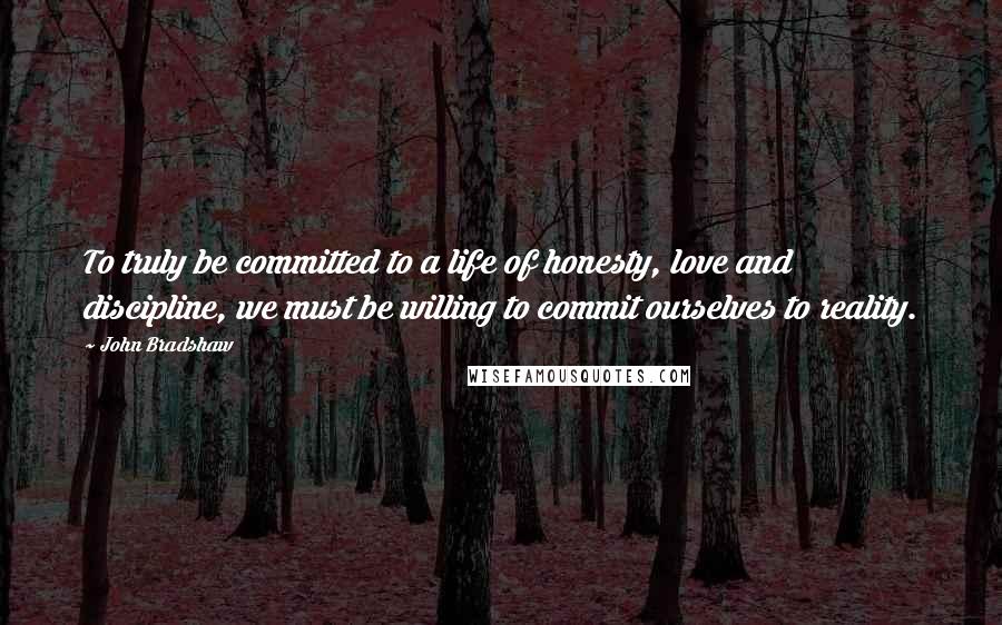 John Bradshaw Quotes: To truly be committed to a life of honesty, love and discipline, we must be willing to commit ourselves to reality.