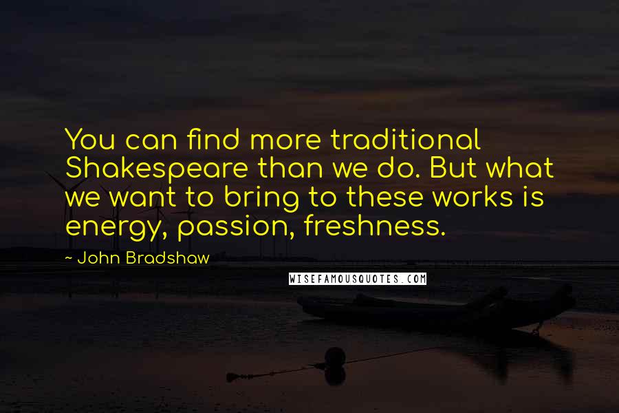 John Bradshaw Quotes: You can find more traditional Shakespeare than we do. But what we want to bring to these works is energy, passion, freshness.