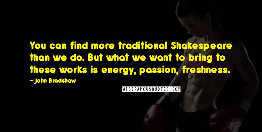 John Bradshaw Quotes: You can find more traditional Shakespeare than we do. But what we want to bring to these works is energy, passion, freshness.