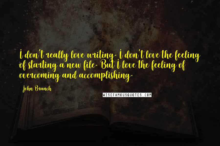 John Branch Quotes: I don't really love writing. I don't love the feeling of starting a new file. But I love the feeling of overcoming and accomplishing.