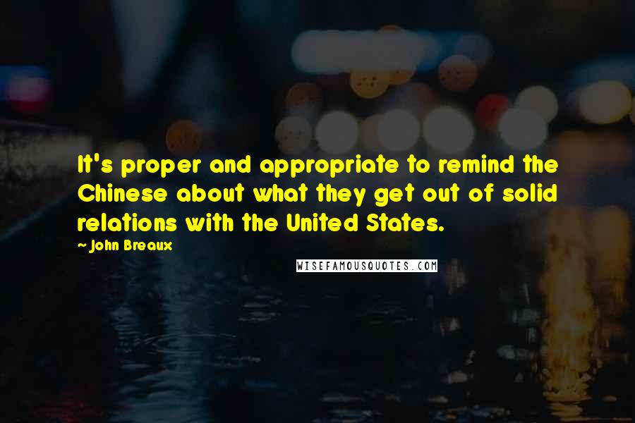 John Breaux Quotes: It's proper and appropriate to remind the Chinese about what they get out of solid relations with the United States.