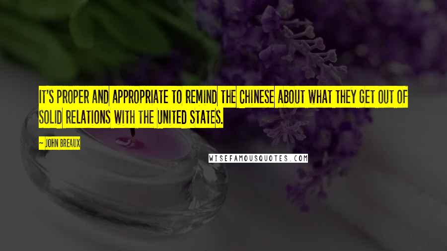 John Breaux Quotes: It's proper and appropriate to remind the Chinese about what they get out of solid relations with the United States.