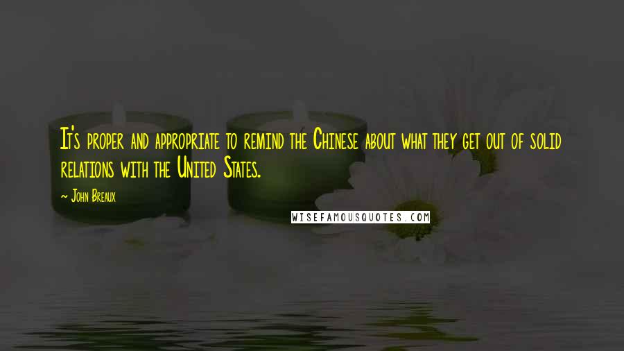 John Breaux Quotes: It's proper and appropriate to remind the Chinese about what they get out of solid relations with the United States.