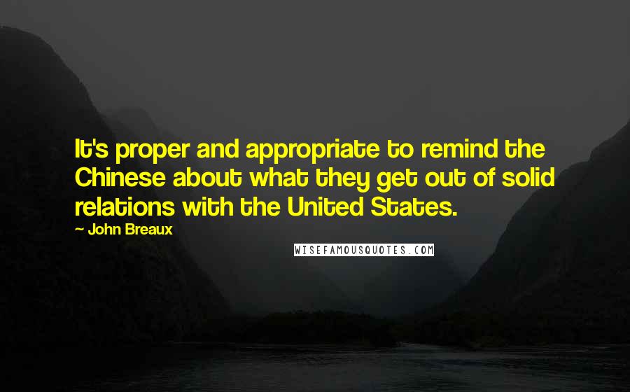 John Breaux Quotes: It's proper and appropriate to remind the Chinese about what they get out of solid relations with the United States.