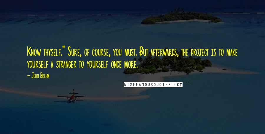 John Brehm Quotes: Know thyself." Sure, of course, you must. But afterwards, the project is to make yourself a stranger to yourself once more.