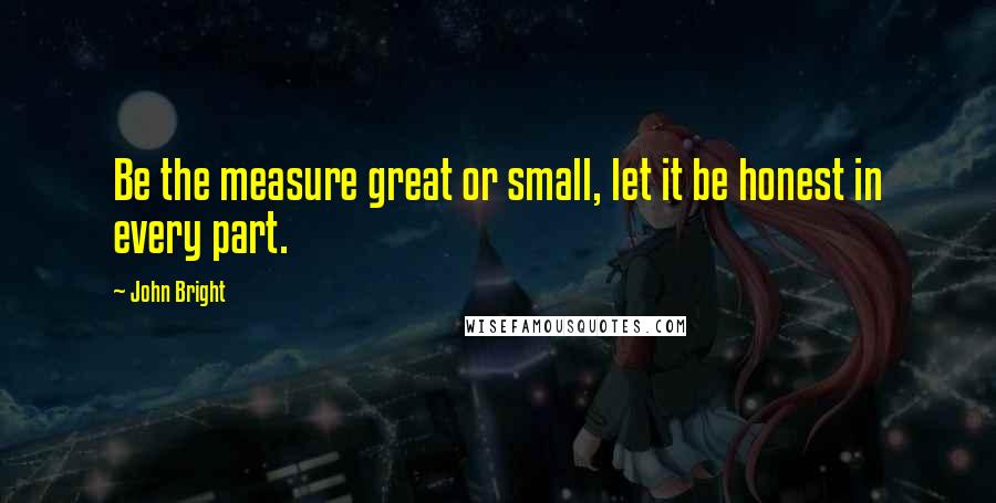 John Bright Quotes: Be the measure great or small, let it be honest in every part.