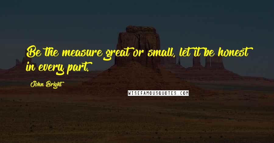 John Bright Quotes: Be the measure great or small, let it be honest in every part.