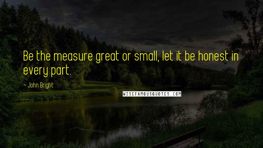 John Bright Quotes: Be the measure great or small, let it be honest in every part.