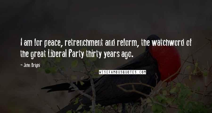 John Bright Quotes: I am for peace, retrenchment and reform, the watchword of the great Liberal Party thirty years ago.