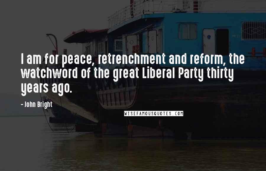 John Bright Quotes: I am for peace, retrenchment and reform, the watchword of the great Liberal Party thirty years ago.