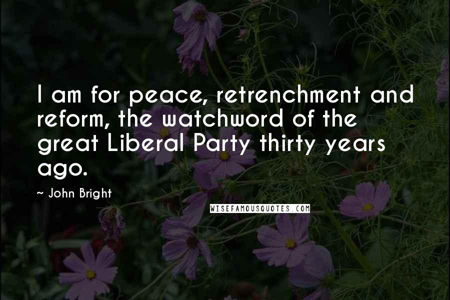 John Bright Quotes: I am for peace, retrenchment and reform, the watchword of the great Liberal Party thirty years ago.