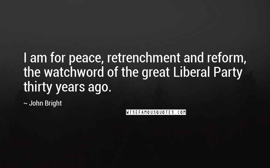 John Bright Quotes: I am for peace, retrenchment and reform, the watchword of the great Liberal Party thirty years ago.