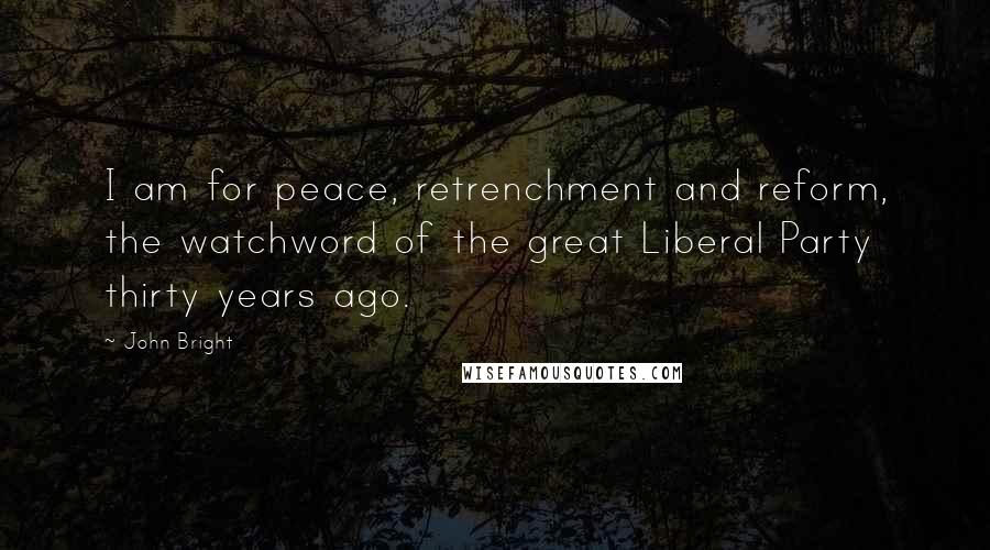 John Bright Quotes: I am for peace, retrenchment and reform, the watchword of the great Liberal Party thirty years ago.