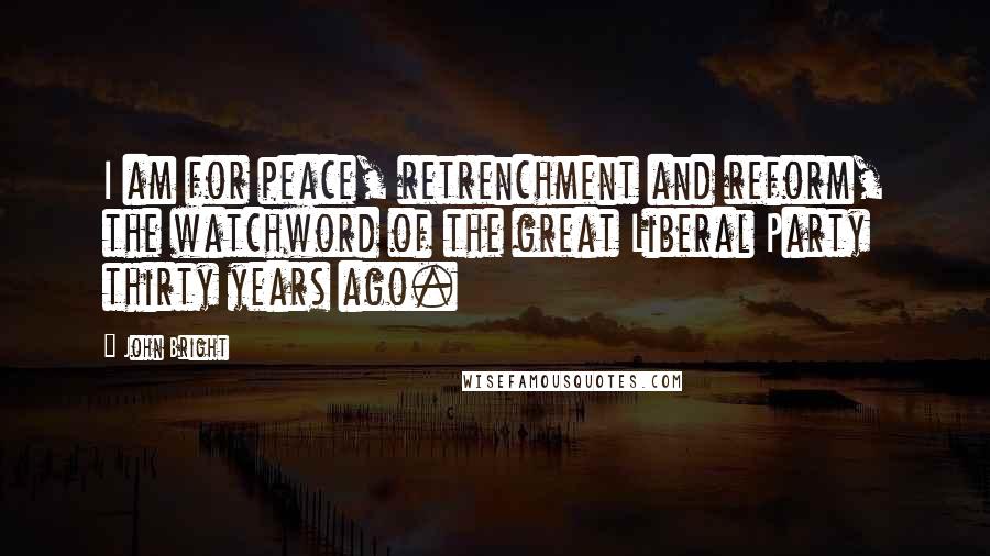 John Bright Quotes: I am for peace, retrenchment and reform, the watchword of the great Liberal Party thirty years ago.