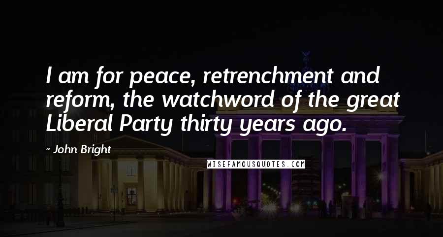 John Bright Quotes: I am for peace, retrenchment and reform, the watchword of the great Liberal Party thirty years ago.