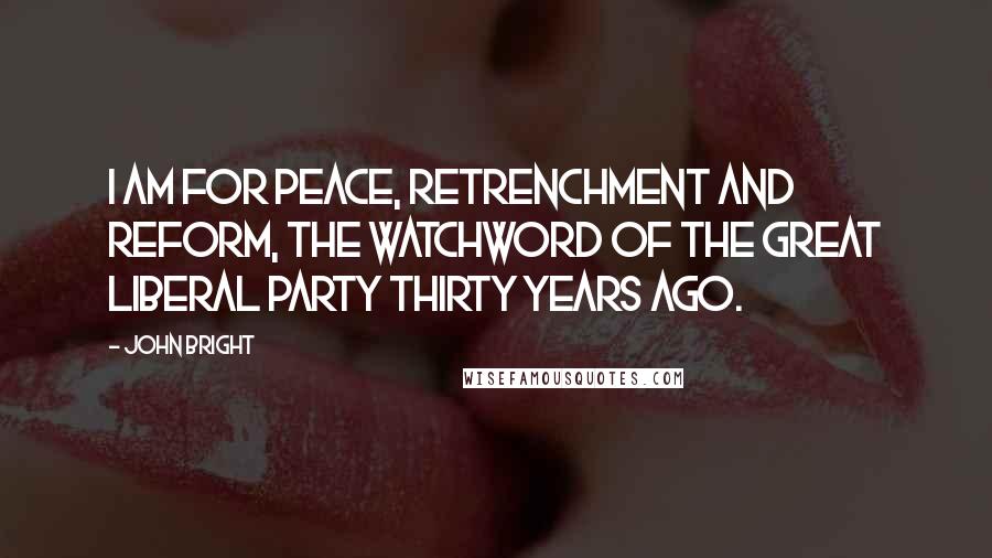John Bright Quotes: I am for peace, retrenchment and reform, the watchword of the great Liberal Party thirty years ago.