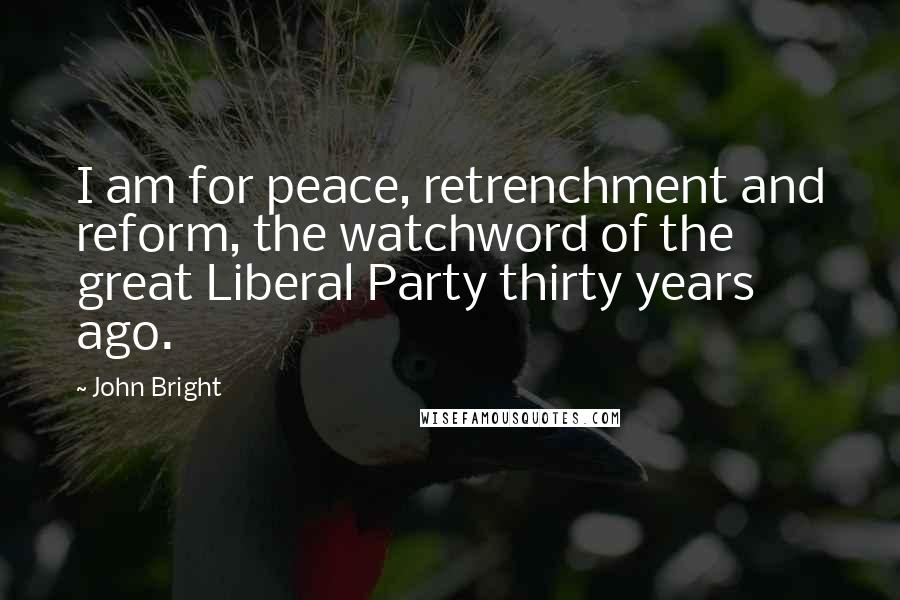 John Bright Quotes: I am for peace, retrenchment and reform, the watchword of the great Liberal Party thirty years ago.