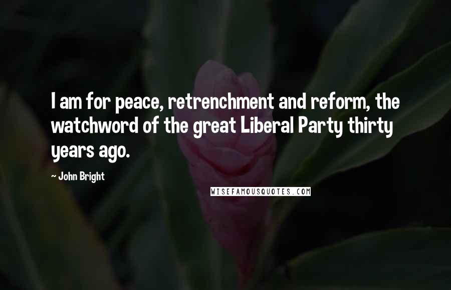 John Bright Quotes: I am for peace, retrenchment and reform, the watchword of the great Liberal Party thirty years ago.