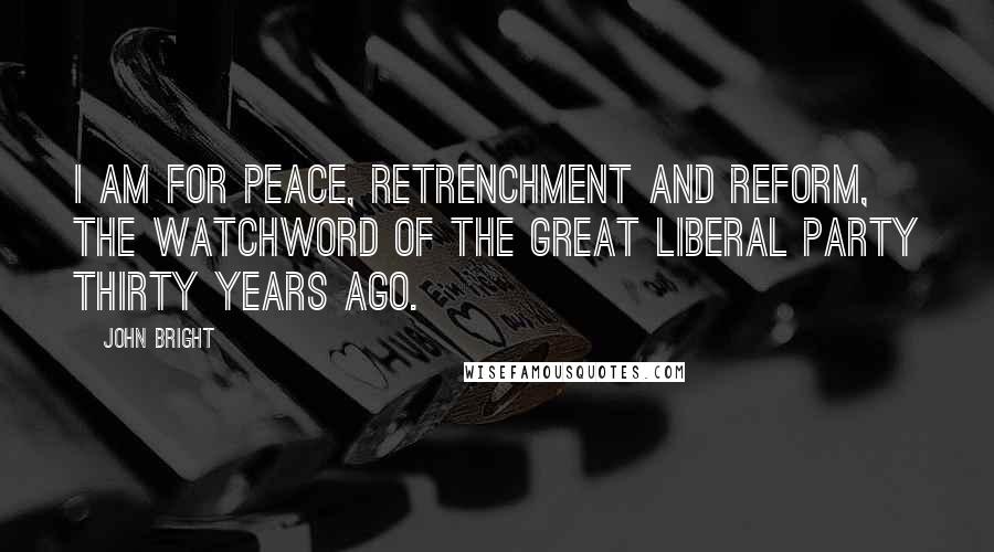 John Bright Quotes: I am for peace, retrenchment and reform, the watchword of the great Liberal Party thirty years ago.